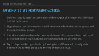 CHAOS ENGINEERING WITH NEO4J
EXPERIMENTS STEPS (PRINCIPLESOFCHAOS.ORG):
1. Deﬁne a ‘steady state’ as some measurable output of a system that indicates
normal behaviour.
2. Hypothesise that this steady state will continue in both the control group and
the experimental group.
3. Introduce variables that reﬂect real world events like servers that crash, hard
drives that malfunction, network connections that are severed, etc.
4. Try to disprove the hypothesis by looking for a difference in steady state
between the control group and the experimental group.
 