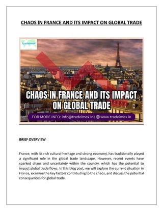 CHAOS IN FRANCE AND ITS IMPACT ON GLOBAL TRADE
BRIEF OVERVIEW
France, with its rich cultural heritage and strong economy, has traditionally played
a significant role in the global trade landscape. However, recent events have
sparked chaos and uncertainty within the country, which has the potential to
impact global trade flows. In this blog post, we will explore the current situation in
France, examine the key factors contributing to the chaos, and discuss the potential
consequences for global trade.
 