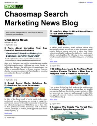September 11th, 2012                                                                                           Published by: jrognerud




Chaosmap Search
Marketing News Blog
  Here's 3 facts about marketing your financial services
                                                                    26 Low-Cost Ways to Attract More Clients
  business you must know.                                           to Your Small Business


Chaosmap News
September 11th, 2012

9 September 2012
                                                                    In today’s tough economy, small business owners must
3 Facts About Marketing                        Your      Own
                                                                    continuously attract new clients in order to ensure overall
Financial Services Business                                         growth. Business owners who want to attract new clients
                                                                    without spending big bucks may be at a loss for creative, cost-
                                                                    effective marketing ideas. The following 26 ideas are designed
                                                                    to help you attract clients without breaking your advertising
                                                                    [...]
                                                                    Read more
Since 1933, the finance and banking system has been crippled
by legislation and stringent guidelines. Add to this, the over 76   15 August 2012
million Baby Boomers that will retire with an estimated $30
trillion in accumulated assets in the next 20 years. However,       If 90 Million Americans Do Not Trust Their
after the serious economic events of 2008 and even including        Leaders Enough To Vote – How Can a
current day, the Boomer’s belief [...]                              Prospect Trust a Financial Advisory?
Read more

6 September 2012

6 Smart Social Media Solutions                             For
Professional Services Businesses
                                                                    Trust is at an all-time low. And, we know that building trust
                                                                    in businesses in today’s financial market place is a MAJOR
                                                                    and ongoing challenge. But, it’s also an opportunity to re-think
                                                                    how you work, and create new and enhanced ways in which
                                                                    you approach prospects + deliver your services and products
                                                                    overall. The most [...]
In light of the broad reach of social media today, many             Read more
professional service businesses are seeking to engage in a
professional manner in the online community for marketing
                                                                    13 August 2012
and informational purposes. While there are no hard rules
on how professional service businesses, such as financial           9 Reasons Why Should You Target This
advisors, attorneys, or realtors, must approach social media        Hip Affluent Aging Demographic?
marketing and [...]
Read more

25 August 2012


                                                                                                                                    1
 