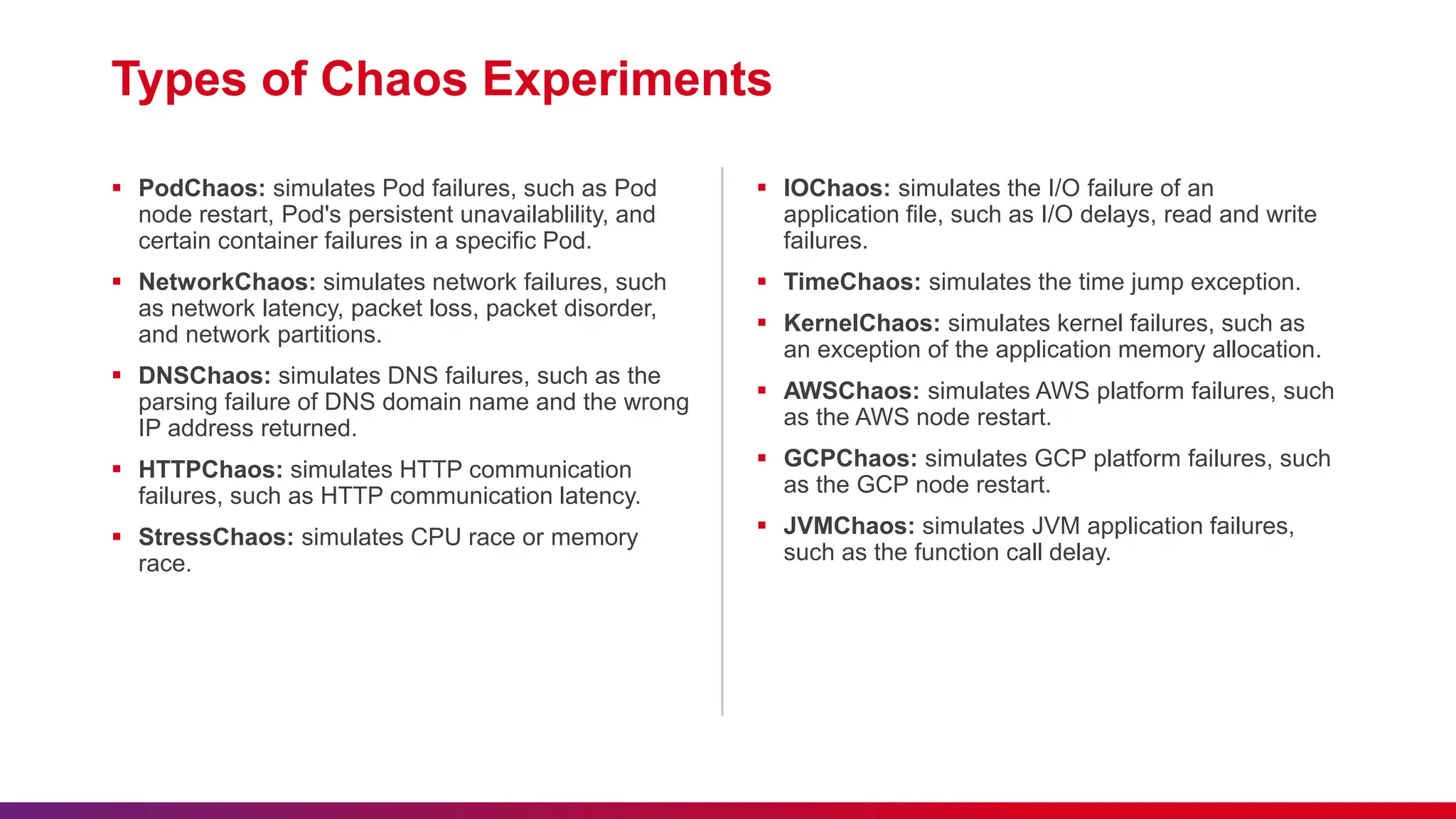 Types of Chaos Experiments
 PodChaos: simulates Pod failures, such as Pod
node restart, Pod's persistent unavailablility, and
certain container failures in a specific Pod.
 NetworkChaos: simulates network failures, such
as network latency, packet loss, packet disorder,
and network partitions.
 DNSChaos: simulates DNS failures, such as the
parsing failure of DNS domain name and the wrong
IP address returned.
 HTTPChaos: simulates HTTP communication
failures, such as HTTP communication latency.
 StressChaos: simulates CPU race or memory
race.
 IOChaos: simulates the I/O failure of an
application file, such as I/O delays, read and write
failures.
 TimeChaos: simulates the time jump exception.
 KernelChaos: simulates kernel failures, such as
an exception of the application memory allocation.
 AWSChaos: simulates AWS platform failures, such
as the AWS node restart.
 GCPChaos: simulates GCP platform failures, such
as the GCP node restart.
 JVMChaos: simulates JVM application failures,
such as the function call delay.
 