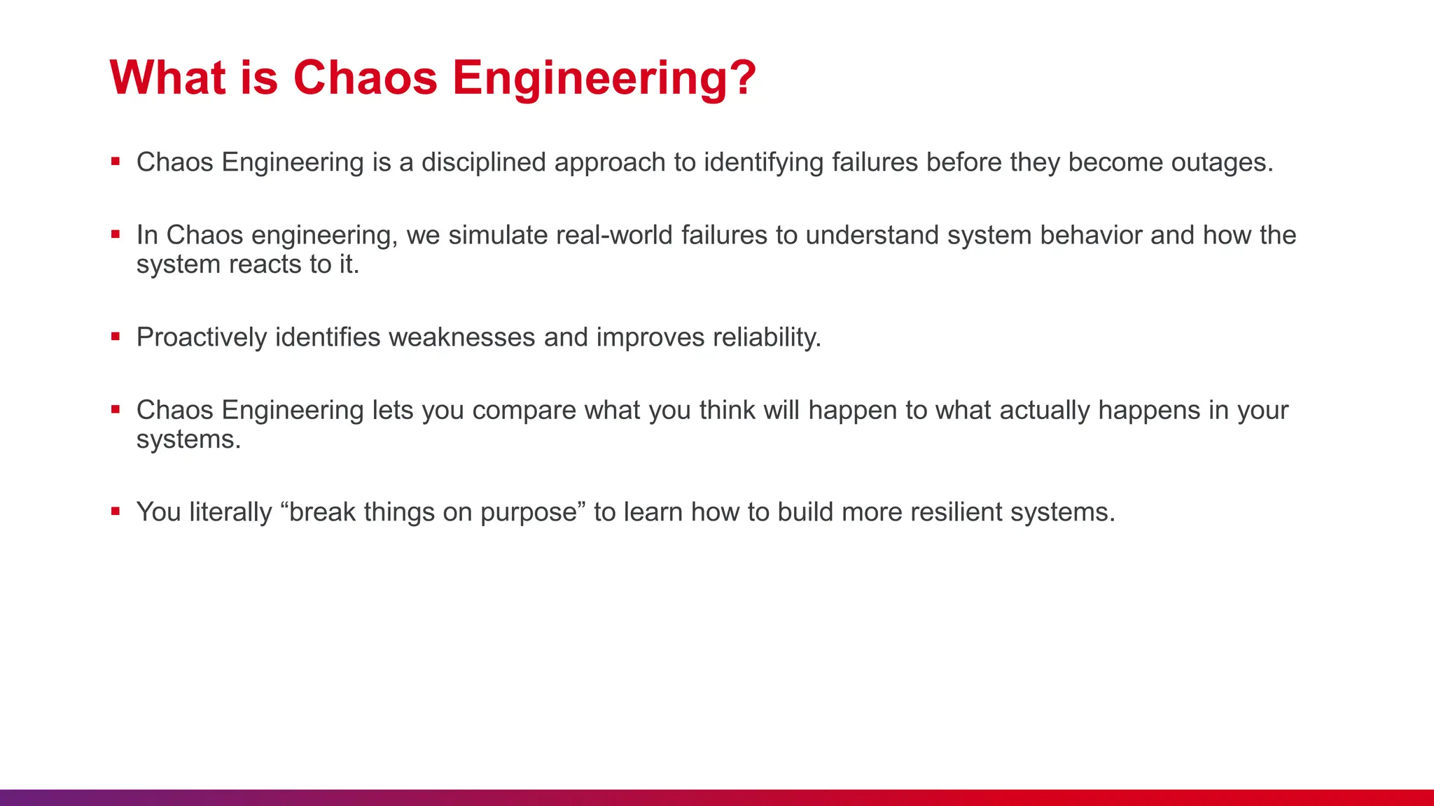 What is Chaos Engineering?
 Chaos Engineering is a disciplined approach to identifying failures before they become outages.
 In Chaos engineering, we simulate real-world failures to understand system behavior and how the
system reacts to it.
 Proactively identifies weaknesses and improves reliability.
 Chaos Engineering lets you compare what you think will happen to what actually happens in your
systems.
 You literally “break things on purpose” to learn how to build more resilient systems.
 