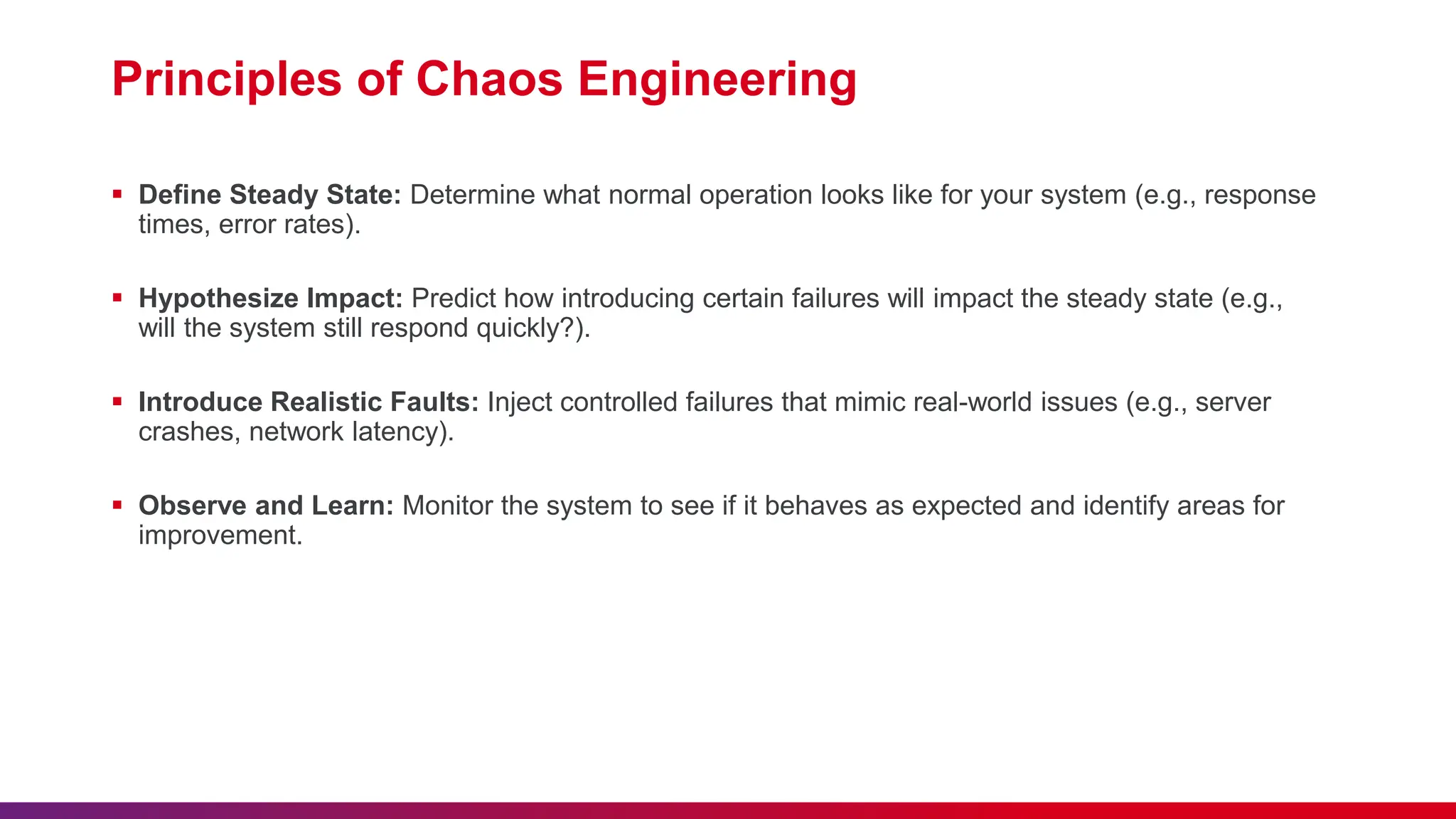 Principles of Chaos Engineering
 Define Steady State: Determine what normal operation looks like for your system (e.g., response
times, error rates).
 Hypothesize Impact: Predict how introducing certain failures will impact the steady state (e.g.,
will the system still respond quickly?).
 Introduce Realistic Faults: Inject controlled failures that mimic real-world issues (e.g., server
crashes, network latency).
 Observe and Learn: Monitor the system to see if it behaves as expected and identify areas for
improvement.
 