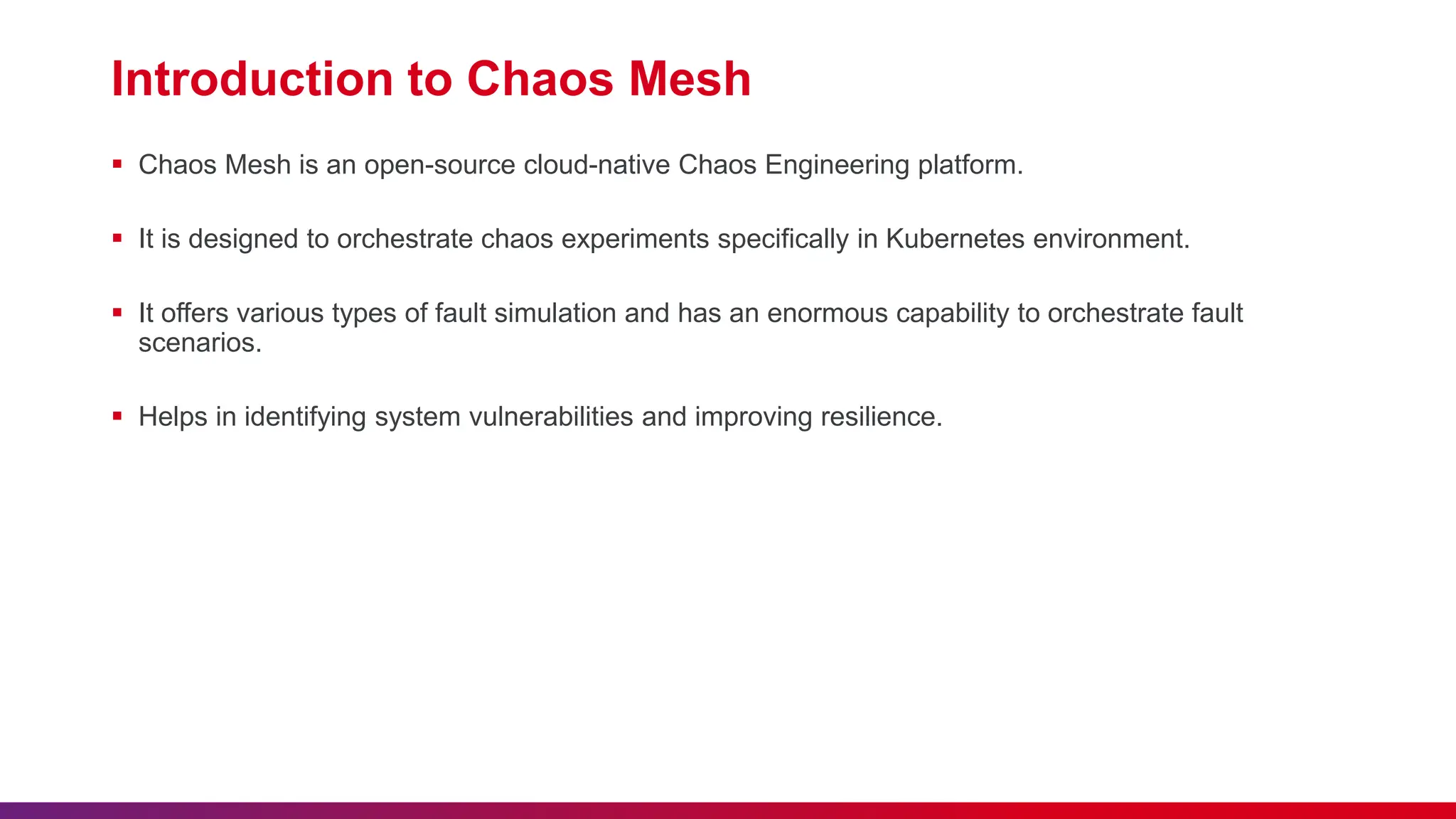 Introduction to Chaos Mesh
 Chaos Mesh is an open-source cloud-native Chaos Engineering platform.
 It is designed to orchestrate chaos experiments specifically in Kubernetes environment.
 It offers various types of fault simulation and has an enormous capability to orchestrate fault
scenarios.
 Helps in identifying system vulnerabilities and improving resilience.
 