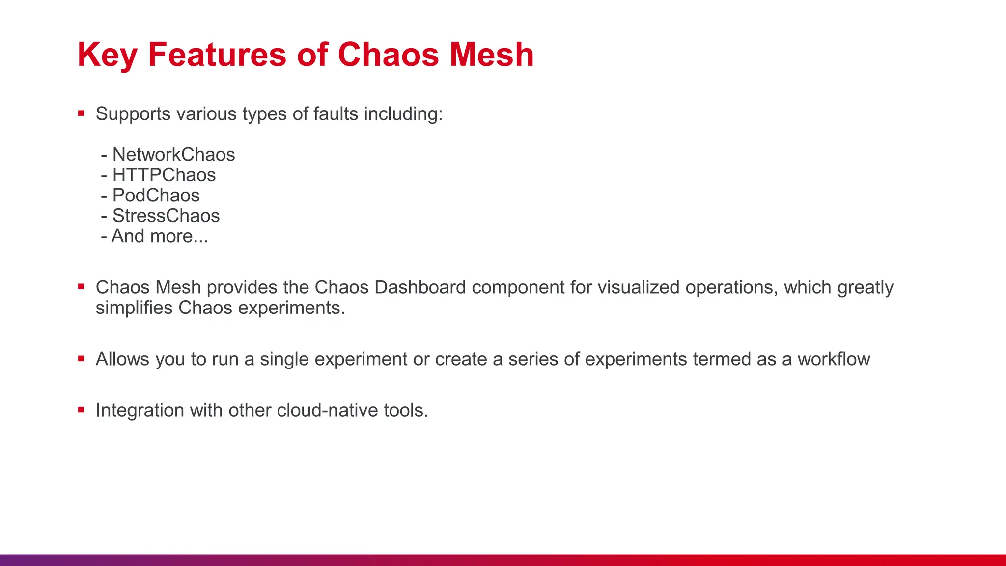 Key Features of Chaos Mesh
 Supports various types of faults including:
- NetworkChaos
- HTTPChaos
- PodChaos
- StressChaos
- And more...
 Chaos Mesh provides the Chaos Dashboard component for visualized operations, which greatly
simplifies Chaos experiments.
 Allows you to run a single experiment or create a series of experiments termed as a workflow
 Integration with other cloud-native tools.
 