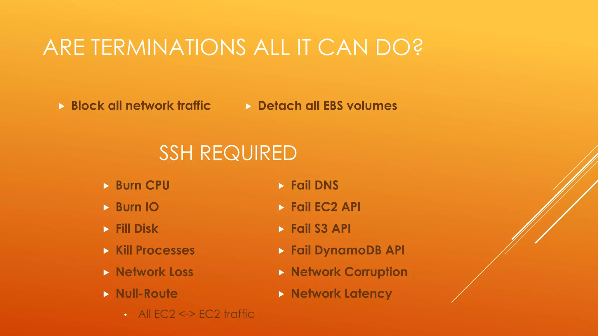ARE TERMINATIONS ALL IT CAN DO?
 Block all network traffic
 Burn CPU
 Burn IO
 Fill Disk
 Kill Processes
 Network Loss
 Null-Route
• All EC2 <-> EC2 traffic
SSH REQUIRED
 Detach all EBS volumes
 Fail DNS
 Fail EC2 API
 Fail S3 API
 Fail DynamoDB API
 Network Corruption
 Network Latency
 