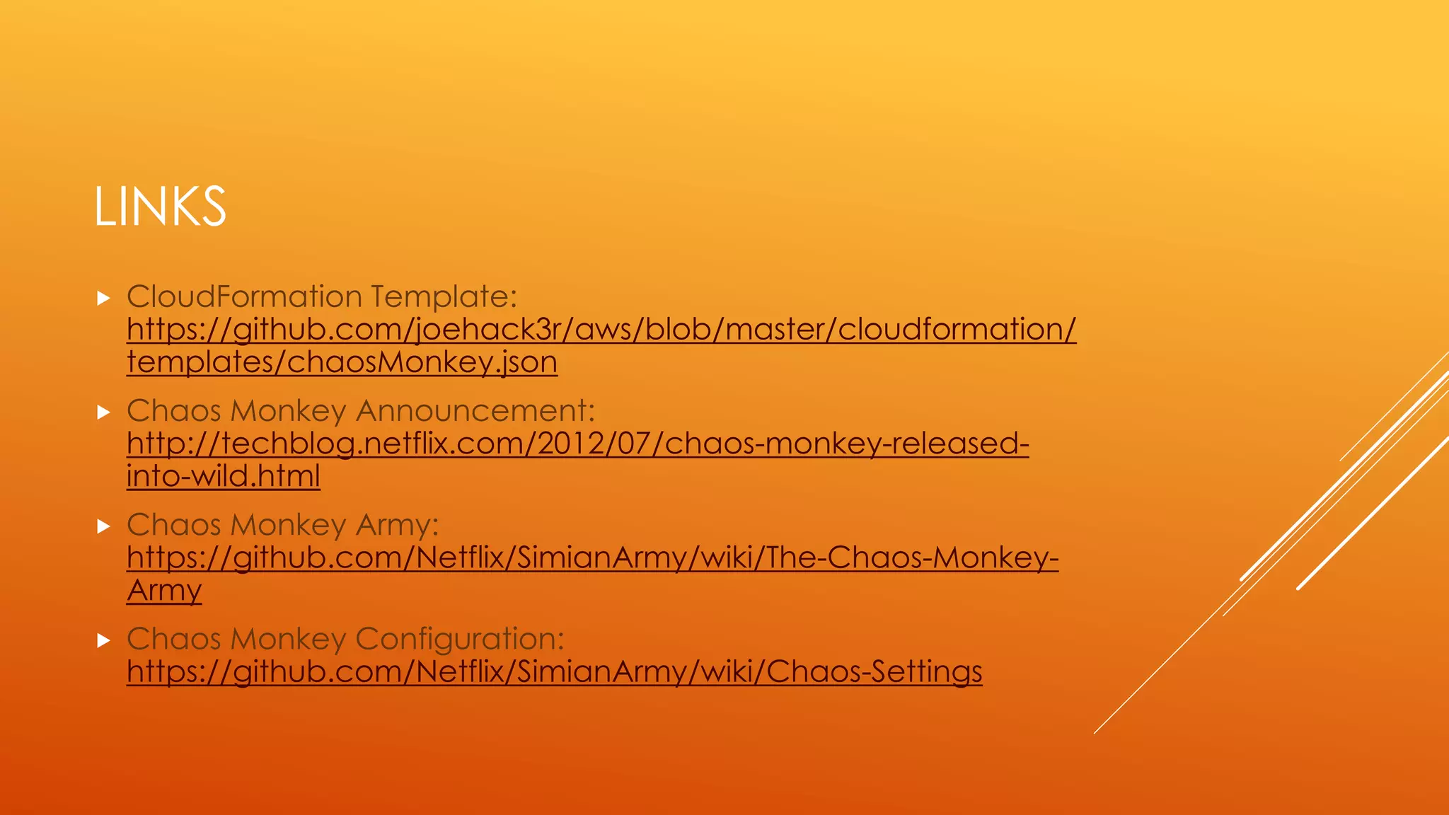 LINKS
 CloudFormation Template:
https://github.com/joehack3r/aws/blob/master/cloudformation/te
mplates/chaosMonkey.json
 Chaos Monkey Announcement:
http://techblog.netflix.com/2012/07/chaos-monkey-released-into-
wild.html
 Simian Army Quick Start Guide:
https://github.com/Netflix/SimianArmy/wiki/Quick-Start-Guide
 Chaos Monkey Configuration:
https://github.com/Netflix/SimianArmy/wiki/Chaos-Settings
 Chaos Monkey Army:
https://github.com/Netflix/SimianArmy/wiki/The-Chaos-Monkey-Army
 