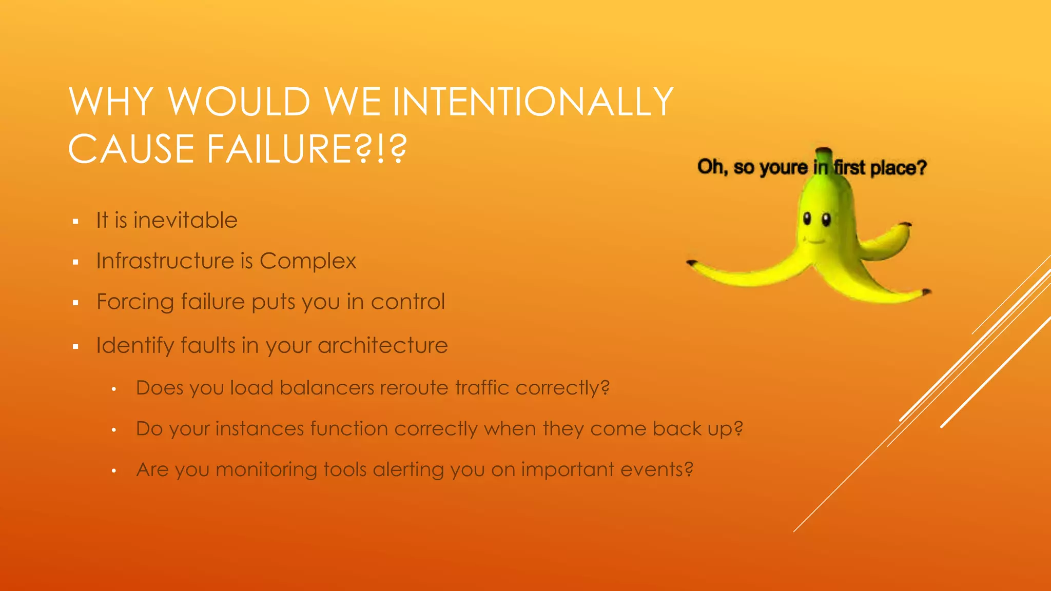 WHY WOULD WE INTENTIONALLY
CAUSE FAILURE?!?
 It is inevitable
 Infrastructure is Complex
 Forcing failure puts you in control
 Identify faults in your architecture
• Does you load balancers reroute traffic correctly?
• Do your instances function correctly when they come back up?
• Are you monitoring tools alerting you on important events?
 