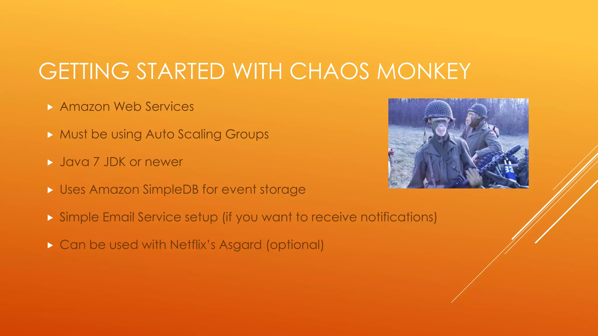 GETTING STARTED WITH CHAOS MONKEY
 Amazon Web Services
 Must be using Auto Scaling Groups
 Uses Amazon SimpleDB for event storage
 Simple Email Service setup (optional for notifications)
 Can be used with Netflix’s Asgard (optional)
 Java 7 JDK or newer
 