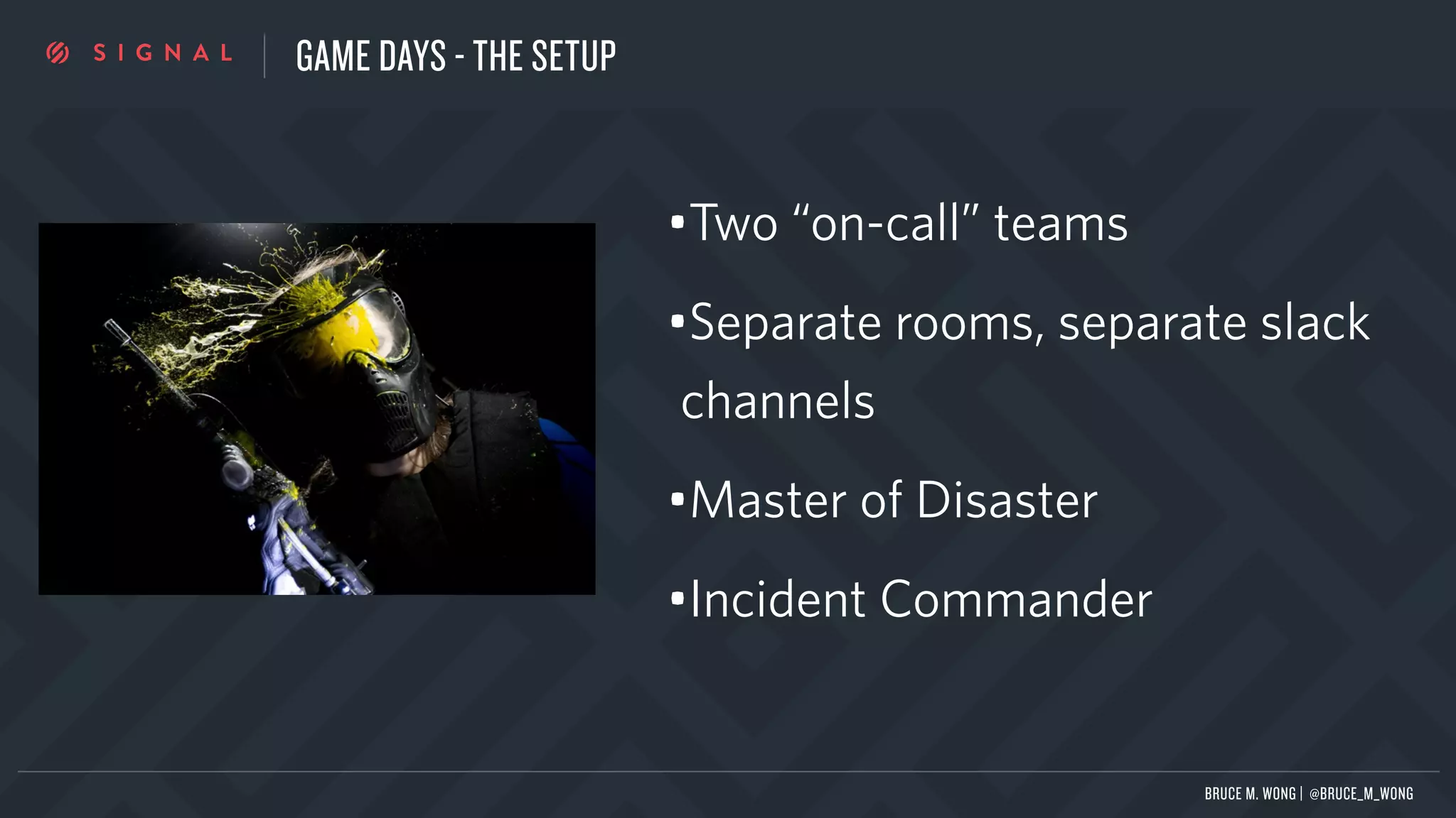 GAME DAYS - THE SETUP
•Two “on-call” teams
•Separate rooms, separate slack
channels
•Master of Disaster
•Incident Commander
BRUCE M. WONG | @BRUCE_M_WONG
 
