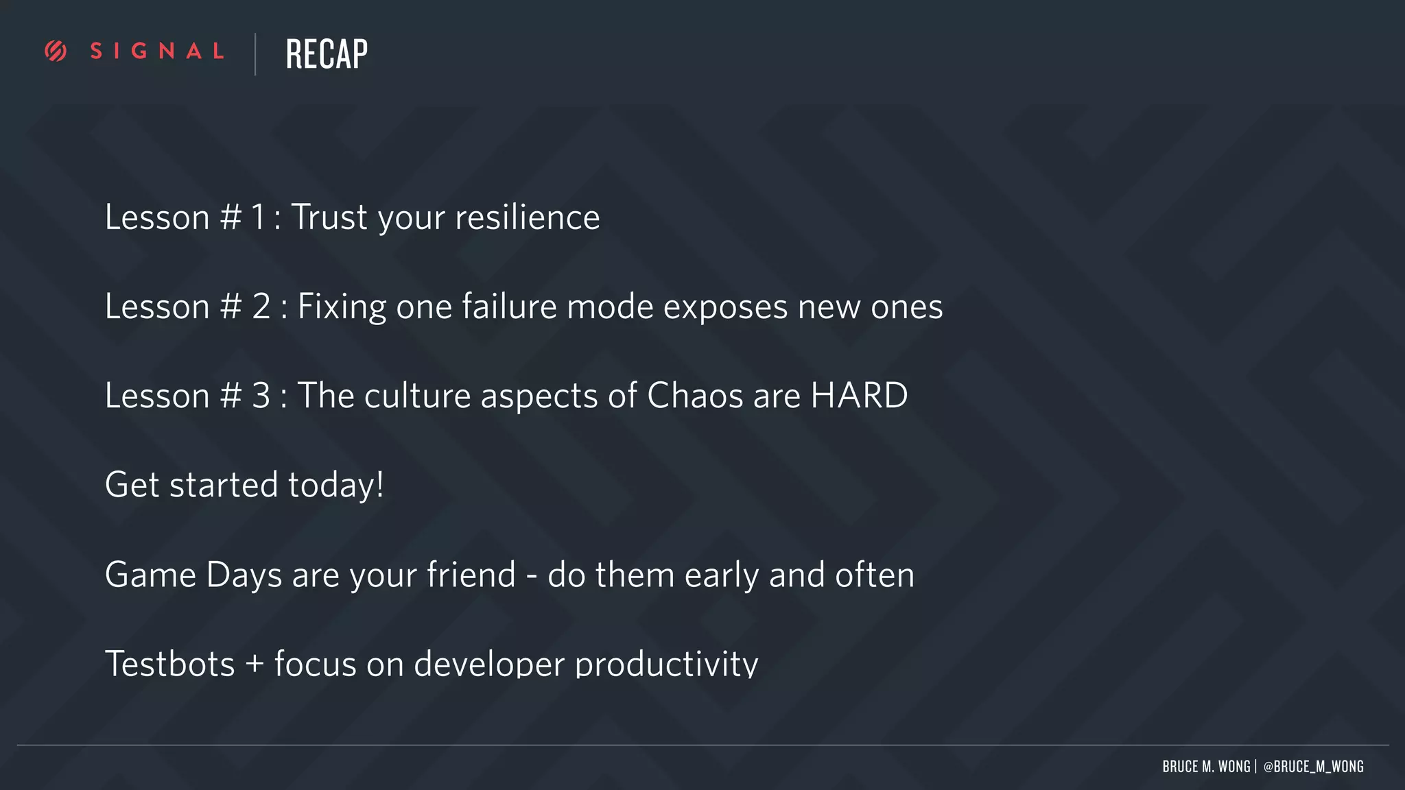 RECAP
Lesson # 1 : Trust your resilience
Lesson # 2 : Fixing one failure mode exposes new ones
Lesson # 3 : The culture aspects of Chaos are HARD
Get started today!
Game Days are your friend - do them early and often
Testbots + focus on developer productivity
BRUCE M. WONG | @BRUCE_M_WONG
 