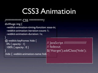 CSS3 Animatioin
/*********** CSS **********/
div#hoge img {
  -webkit-animation-timing-function: ease-in;
  -webkit-animation-iteration-count: 1;
  -webkit-animation-duration: 1s;
}
@-webkit-keyframes hide {
  0% { opacity : 1}                  // JavaScript ///////////////////////
  100% { opacity : 0 }               // fadeout
}                                    $(‘#target’).addClass(‘hide’);
.hide { -webkit-animation-name: hide; }
 