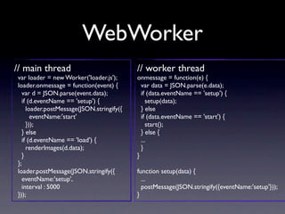 WebWorker
// main thread                            // worker thread
var loader = new Worker('loader.js');     onmessage = function(e) {
loader.onmessage = function(event) {        var data = JSON.parse(e.data);
  var d = JSON.parse(event.data);           if (data.eventName == 'setup') {
  if (d.eventName == 'setup') {                setup(data);
    loader.postMessage(JSON.stringify({     } else
      eventName:'start'                     if (data.eventName == 'start') {
    }));                                       start();
  } else                                    } else {
  if (d.eventName == 'load') {              ...
    renderImages(d.data);                   }
  }                                       }
};
loader.postMessage(JSON.stringify({       function setup(data) {
  eventName:'setup',                        ...
  interval : 5000                           postMessage(JSON.stringify({eventName:'setup'}));
}));                                      }
 