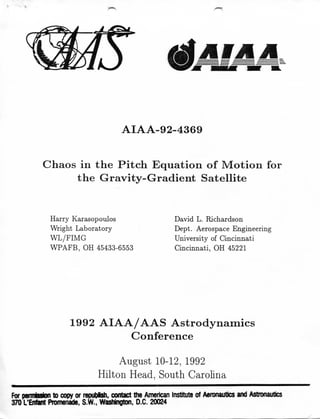 AIAA-92-4369
Chaos in the Pitch Equation of Motion for
the Gravity-Gradient Satellite
H a r r y Karasopoulos
W r i g h t L a b o r a t o r y
W L / F I M G
W P A F B , O H 45433-6553
D a v i d L . R i c h a r d s o n
D e p t . Aerospace E n g i n e e r i n g
U n i v e r s i t y of C i n c i n n a t i
C i n c i n n a t i , O H 45221
1992 A I A A / A A S Astrodynamics
Conference
A u g u s t 10-12, 1992
H i l t o n Head, S o u t h C a r o l i n a
For p e m M o n to copy or repuplsh. contact the American institute of Aeronautics and Astronautics
370 L'Enfatit Promenade. S.W.. Washington. O.C. 20024
 