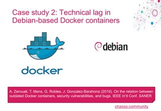 chaoss.community
Case study 2: Technical lag in
Debian-based Docker containers
A. Zerouali, T. Mens, G. Robles, J. Gonzalez-Barahona (2019). On the relation between
outdated Docker containers, security vulnerabilities, and bugs. IEEE In’tl Conf. SANER
 
