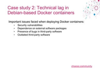 chaoss.community
Case study 2: Technical lag in
Debian-based Docker containers
Important issues faced when deploying Docker containers:
• Security vulnerabilities
• Dependence on external software packages
• Presence of bugs in third-party software
• Outdated third-party software
 