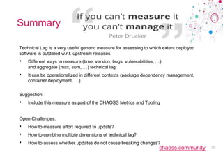 chaoss.community
Summary
Technical Lag is a very useful generic measure for assessing to which extent deployed
software is outdated w.r.t. upstream releases.
• Different ways to measure (time, version, bugs, vulnerabilities, …)
and aggregate (max, sum, …) technical lag
• It can be operationalized in different contexts (package dependency management,
container deployment, …)
Suggestion:
• Include this measure as part of the CHAOSS Metrics and Tooling
Open Challenges:
• How to measure effort required to update?
• How to combine multiple dimensions of technical lag?
• How to assess whether updates do not cause breaking changes?
30
 