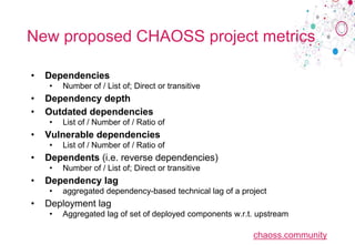 chaoss.community
New proposed CHAOSS project metrics
• Dependencies
• Number of / List of; Direct or transitive
• Dependency depth
• Outdated dependencies
• List of / Number of / Ratio of
• Vulnerable dependencies
• List of / Number of / Ratio of
• Dependents (i.e. reverse dependencies)
• Number of / List of; Direct or transitive
• Dependency lag
• aggregated dependency-based technical lag of a project
• Deployment lag
• Aggregated lag of set of deployed components w.r.t. upstream
 