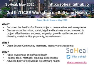 chaoss.community
SoHeal, May 2020 http://soheal.github.io
3rd Int’l ICSE Workshop on Software Health
What?
• Focus on the health of software projects, communities and ecosystems
• Discuss about technical, social, legal and business aspects related to
project effectiveness, success, longevity, growth, resilience, survival,
diversity, sustainability, popularity, inclusiveness, ...
Who?
• Open Source Community Members, Industry and Academia
Why?
• Raise awareness on software health
• Present tools, methods, practical experiences
• Advance body of knowledge on software health
Seoul, South Korea – May 2020
@iw_soheal
 