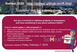 chaoss.community
SoHeal 2020 http://soheal.github.io/cft.html
Extended call for submissions
Are you a involved in software projects or ecosystems,
and have something to say about software health?
Submit a short paper or talk proposal on
 Open source and industrial experiences from individual, team or community level
 Relation between software health and social, technical, legal, process
and business aspects
 Tools, dashboards and models to enable, assess, predict and
recommend software health
 Guidelines and lessons learned
Submission deadline: Friday, February 7, 2019
 