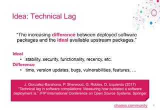 chaoss.community
Idea: Technical Lag
“The increasing difference between deployed software
packages and the ideal available upstream packages.”
6
Ideal
• stability, security, functionality, recency, etc.
Difference
• time, version updates, bugs, vulnerabilities, features, …
J. Gonzalez-Barahona, P. Sherwood, G. Robles, D. Izquierdo (2017)
"Technical lag in software compilations: Measuring how outdated a software
deployment is.” IFIP International Conference on Open Source Systems. Springer
 