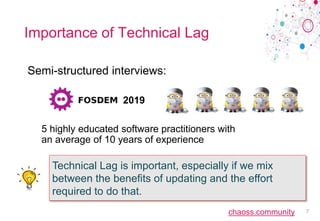 chaoss.community
Importance of Technical Lag
Semi-structured interviews:
2019
5 highly educated software practitioners with
an average of 10 years of experience
7
Technical Lag is important, especially if we mix
between the benefits of updating and the effort
required to do that.
 