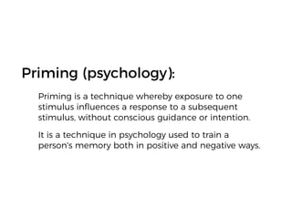 Priming (psychology):
Priming is a technique whereby exposure to one
stimulus inﬂuences a response to a subsequent
stimulus, without conscious guidance or intention.
It is a technique in psychology used to train a
person's memory both in positive and negative ways.
 