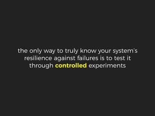 the only way to truly know your system’s
resilience against failures is to test it
through controlled experiments
 