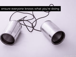 ensure everyone knows what you’re doing
 
