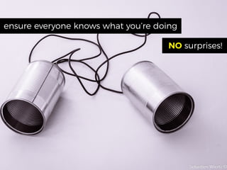 ensure everyone knows what you’re doing
NO surprises!
 