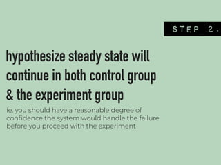 STEP 2.
hypothesize steady state will
continue in both control group
& the experiment group
ie. you should have a reasonable degree of
conﬁdence the system would handle the failure
before you proceed with the experiment
 