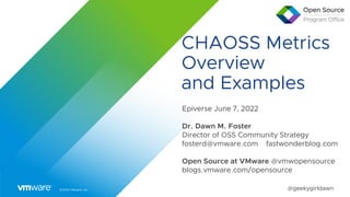 ©2022 VMware, Inc. @geekygirldawn
CHAOSS Metrics
Overview
and Examples
Epiverse June 7, 2022
Dr. Dawn M. Foster
Director of OSS Community Strategy
fosterd@vmware.com fastwonderblog.com
Open Source at VMware @vmwopensource
blogs.vmware.com/opensource
 