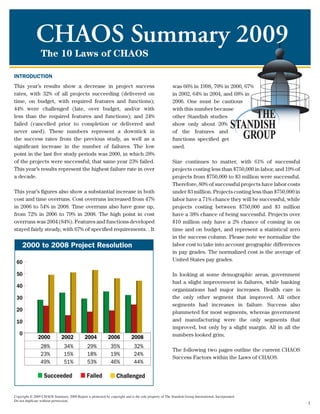 CHAOS Summary 2009
                 The 10 Laws of CHAOS

INTRODUCTION
This year’s results show a decrease in project success                                                 was 66% in 1998, 70% in 2000, 67%
rates, with 32% of all projects succeeding (delivered on                                               in 2002, 64% in 2004, and 68% in
time, on budget, with required features and functions);                                                2006. One must be cautious
44% were challenged (late, over budget, and/or with                                                    with this number because
less than the required features and functions); and 24%                                                other Standish studies
failed (cancelled prior to completion or delivered and                                                 show only about 20%
never used). These numbers represent a downtick in                                                     of the features and
the success rates from the previous study, as well as a                                                functions specified get
significant increase in the number of failures. The low                                                used.
point in the last five study periods was 2000, in which 28%
of the projects were successful; that same year 23% failed.                                            Size continues to matter, with 61% of successful
This year’s results represent the highest failure rate in over                                         projects costing less than $750,000 in labor, and 19% of
a decade.                                                                                              projects from $750,000 to $3 million were successful.
                                                                                                       Therefore, 80% of successful projects have labor costs
This year’s figures also show a substantial increase in both                                           under $3 million. Projects costing less than $750,000 in
cost and time overruns. Cost overruns increased from 47%                                               labor have a 71% chance they will be successful, while
in 2006 to 54% in 2008. Time overruns also have gone up,                                               projects costing between $750,000 and $3 million
from 72% in 2006 to 79% in 2008. The high point in cost                                                have a 38% chance of being successful. Projects over
overruns was 2004 (84%). Features and functions developed                                              $10 million only have a 2% chance of coming in on
stayed fairly steady, with 67% of specified requirements. . It                                         time and on budget, and represent a statistical zero
                                                                                                       in the success column. Please note we normalize the
     2000 to 2008 Project Resolution                                                                   labor cost to take into account geographic differences
                                                                                                       in pay grades. The normalized cost is the average of
 60                                                                                                    United States pay grades.

 50                                                                                                    In looking at some demographic areas, government
                                                                                                       had a slight improvement in failures, while banking
 40
                                                                                                       organizations had major increases. Health care is
 30                                                                                                    the only other segment that improved. All other
                                                                                                       segments had increases in failure. Success also
 20                                                                                                    plummeted for most segments, whereas government
 10                                                                                                    and manufacturing were the only segments that
                                                                                                       improved, but only by a slight margin. All in all the
   0                                                                                                   numbers looked grim.
               2000           2002            2004           2006           2008
                 28%            34%            29%            35%             32%
                                                                                                       The following two pages outline the current CHAOS
                 23%            15%            18%            19%             24%
                                                                                                       Success Factors within the Laws of CHAOS.
                 49%            51%            53%            46%             44%




Copyright © 2009 CHAOS Summary 2009 Report is protected by copyright and is the sole property of The Standish Group International, Incorporated.
Do not duplicate without permission.
                                                                                                                                                                  1
 