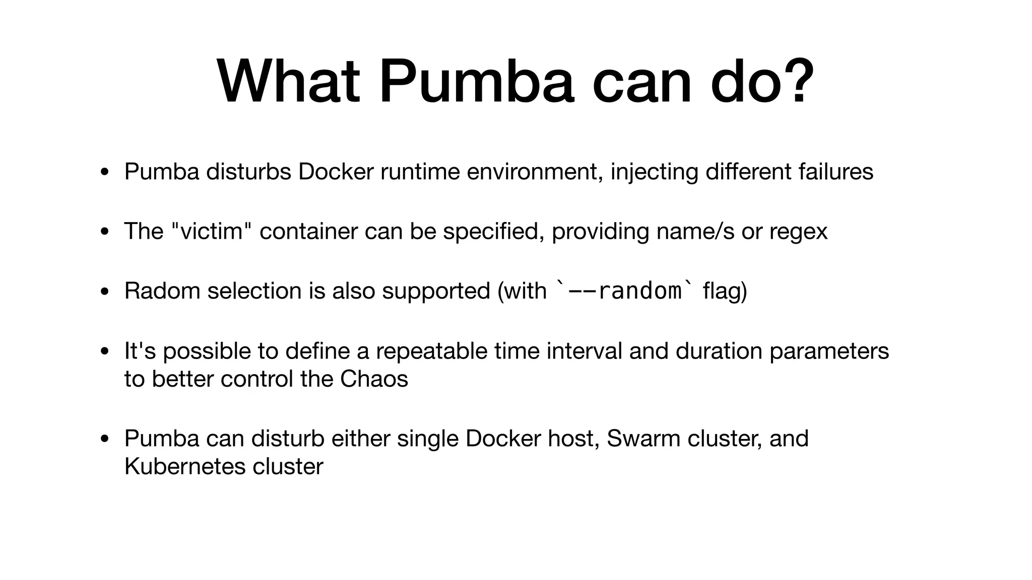 What Pumba can do?
• Pumba disturbs Docker runtime environment, injecting diﬀerent failures 

• The "victim" container can be speciﬁed, providing name/s or regex

• Radom selection is also supported (with `--random` ﬂag)

• It's possible to deﬁne a repeatable time interval and duration parameters
to better control the Chaos

• Pumba can disturb either single Docker host, Swarm cluster, and
Kubernetes cluster
 