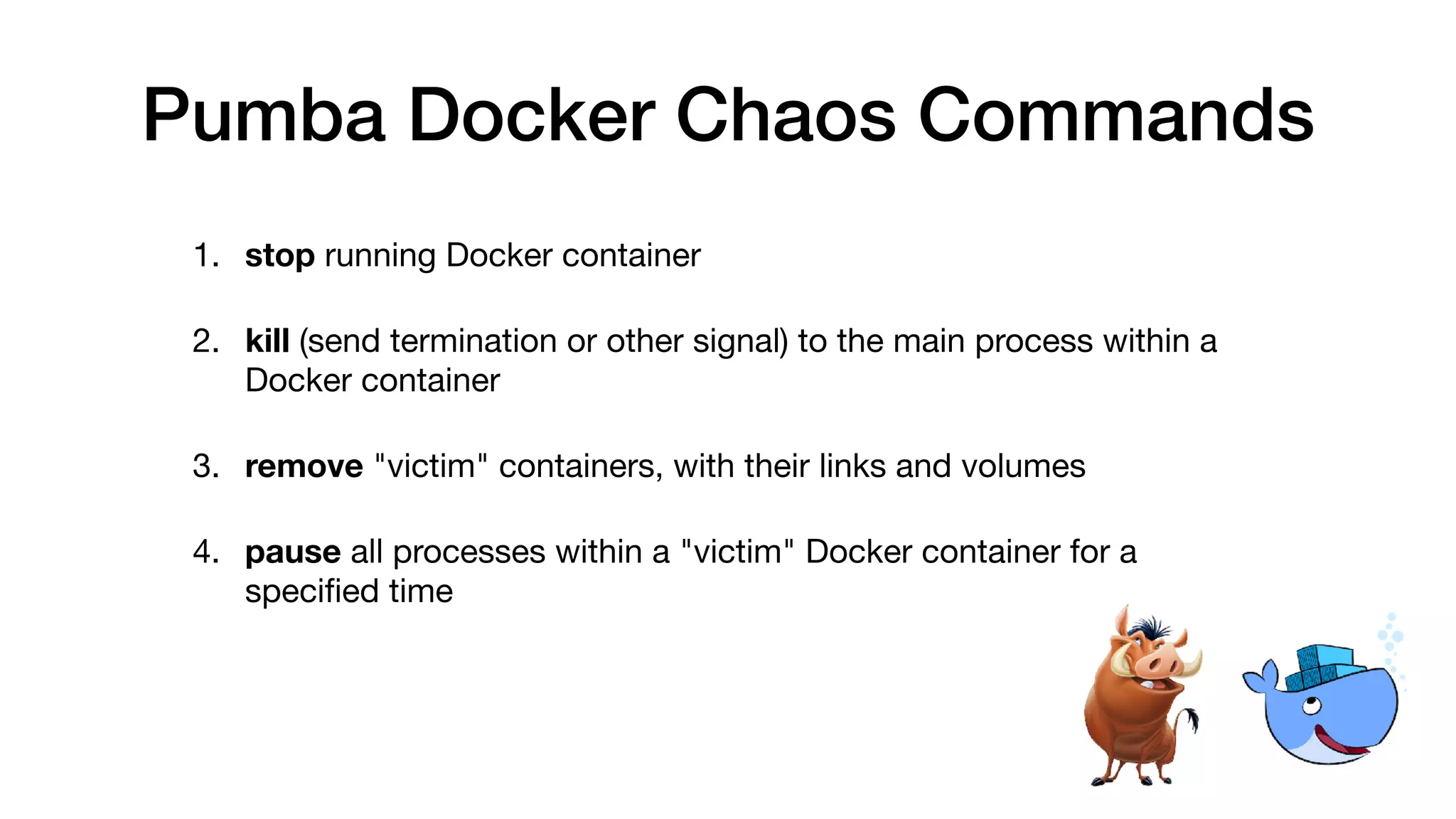 Pumba Docker Chaos Commands
1. stop running Docker container

2. kill (send termination or other signal) to the main process within a
Docker container

3. remove "victim" containers, with their links and volumes

4. pause all processes within a "victim" Docker container for a
speciﬁed time
 