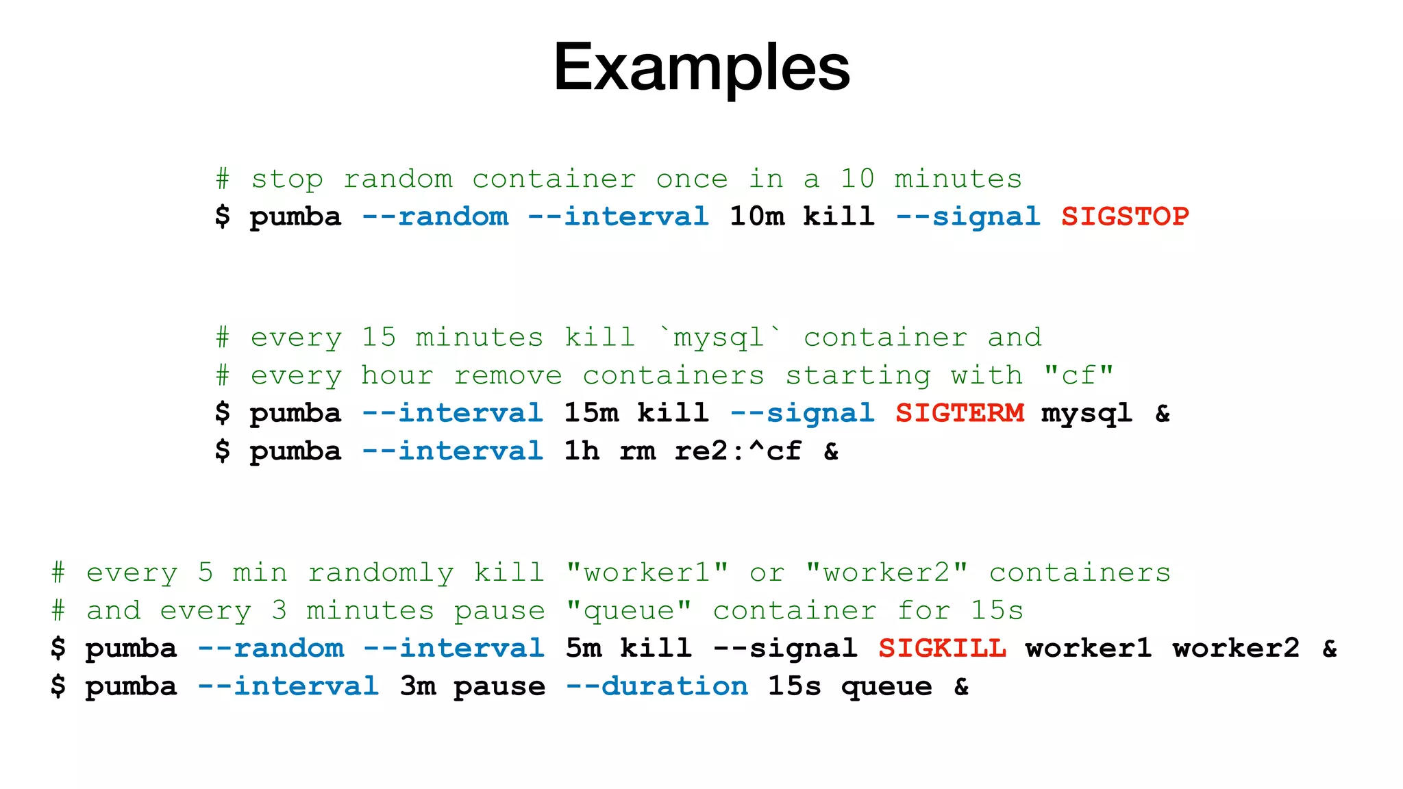 Examples
# stop random container once in a 10 minutes
$ pumba --random --interval 10m kill --signal SIGSTOP
# every 15 minutes kill `mysql` container and
# every hour remove containers starting with "cf"
$ pumba --interval 15m kill --signal SIGTERM mysql &
$ pumba --interval 1h rm re2:^cf &
# every 5 min randomly kill "worker1" or "worker2" containers
# and every 3 minutes pause "queue" container for 15s
$ pumba --random --interval 5m kill --signal SIGKILL worker1 worker2 &
$ pumba --interval 3m pause --duration 15s queue &
 
