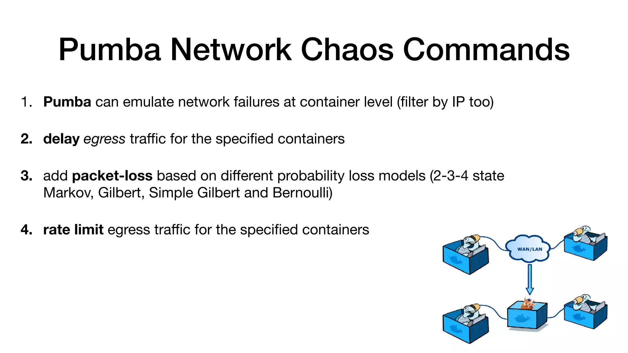 Pumba Network Chaos Commands
1. Pumba can emulate network failures at container level (ﬁlter by IP too)

2. delay egress traﬃc for the speciﬁed containers

3. add packet-loss based on diﬀerent probability loss models (2-3-4 state
Markov, Gilbert, Simple Gilbert and Bernoulli)

4. rate limit egress traﬃc for the speciﬁed containers

 