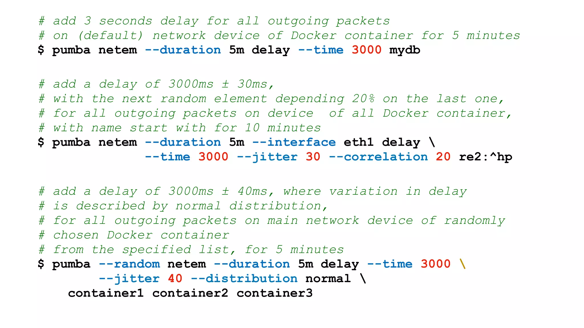 # add 3 seconds delay for all outgoing packets
# on (default) network device of Docker container for 5 minutes
$ pumba netem --duration 5m delay --time 3000 mydb
# add a delay of 3000ms ± 30ms,
# with the next random element depending 20% on the last one,
# for all outgoing packets on device of all Docker container,
# with name start with for 10 minutes
$ pumba netem --duration 5m --interface eth1 delay 
--time 3000 --jitter 30 --correlation 20 re2:^hp
# add a delay of 3000ms ± 40ms, where variation in delay
# is described by normal distribution,
# for all outgoing packets on main network device of randomly
# chosen Docker container
# from the specified list, for 5 minutes
$ pumba --random netem --duration 5m delay --time 3000 
--jitter 40 --distribution normal 
container1 container2 container3
 