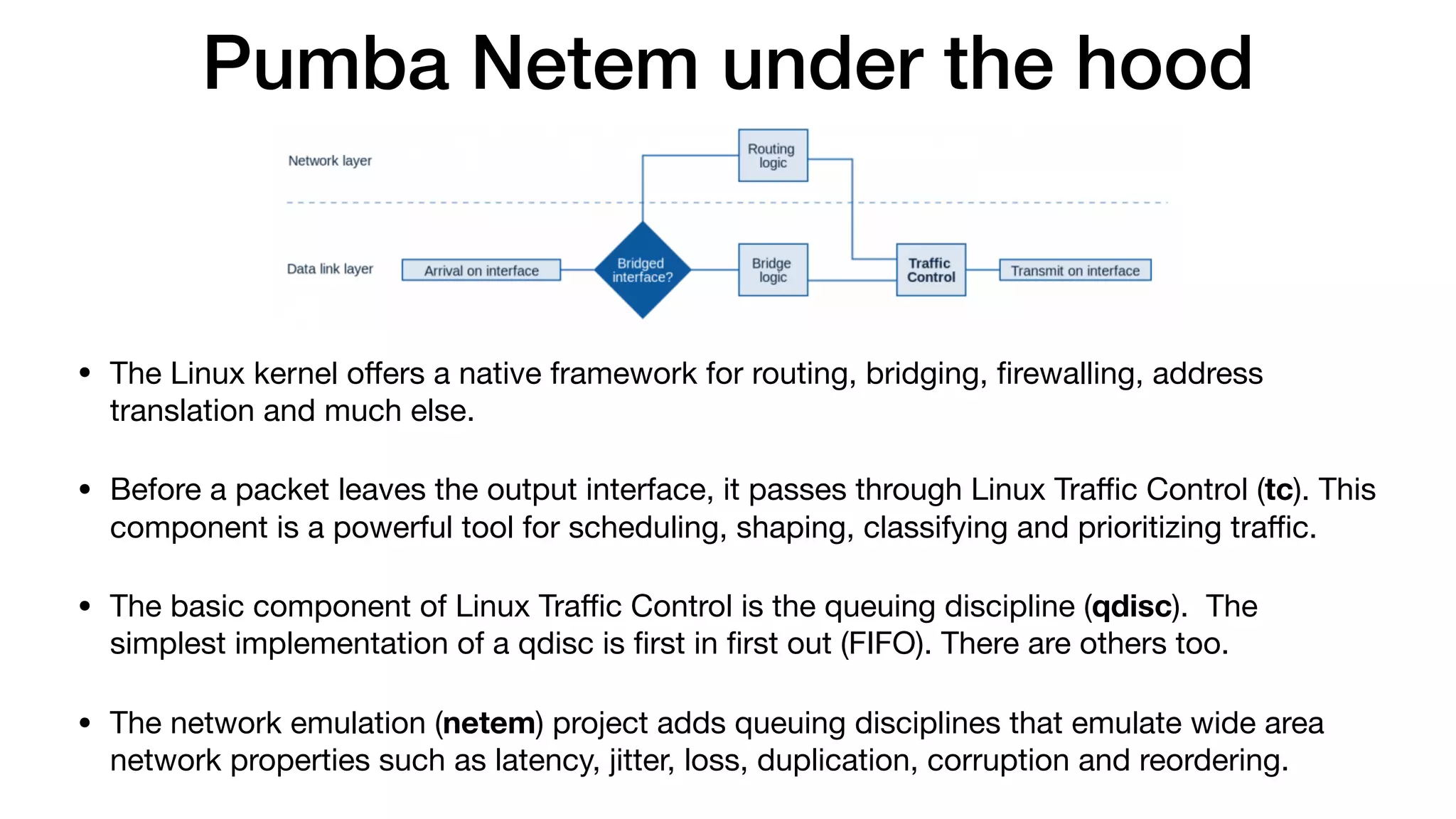 Pumba Netem under the hood
• The Linux kernel oﬀers a native framework for routing, bridging, ﬁrewalling, address
translation and much else.

• Before a packet leaves the output interface, it passes through Linux Traﬃc Control (tc). This
component is a powerful tool for scheduling, shaping, classifying and prioritizing traﬃc.

• The basic component of Linux Traﬃc Control is the queuing discipline (qdisc).  The
simplest implementation of a qdisc is ﬁrst in ﬁrst out (FIFO). There are others too.

• The network emulation (netem) project adds queuing disciplines that emulate wide area
network properties such as latency, jitter, loss, duplication, corruption and reordering.
 