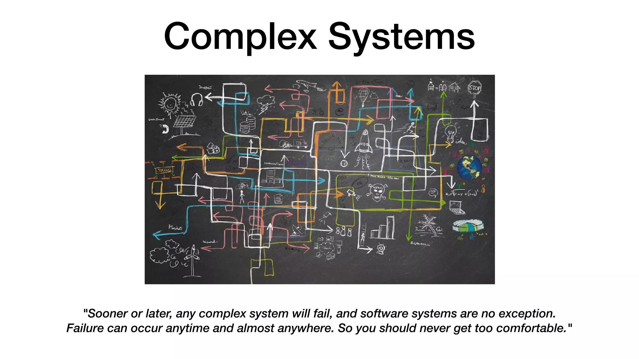 Complex Systems
"Sooner or later, any complex system will fail, and software systems are no exception.
Failure can occur anytime and almost anywhere. So you should never get too comfortable."
 