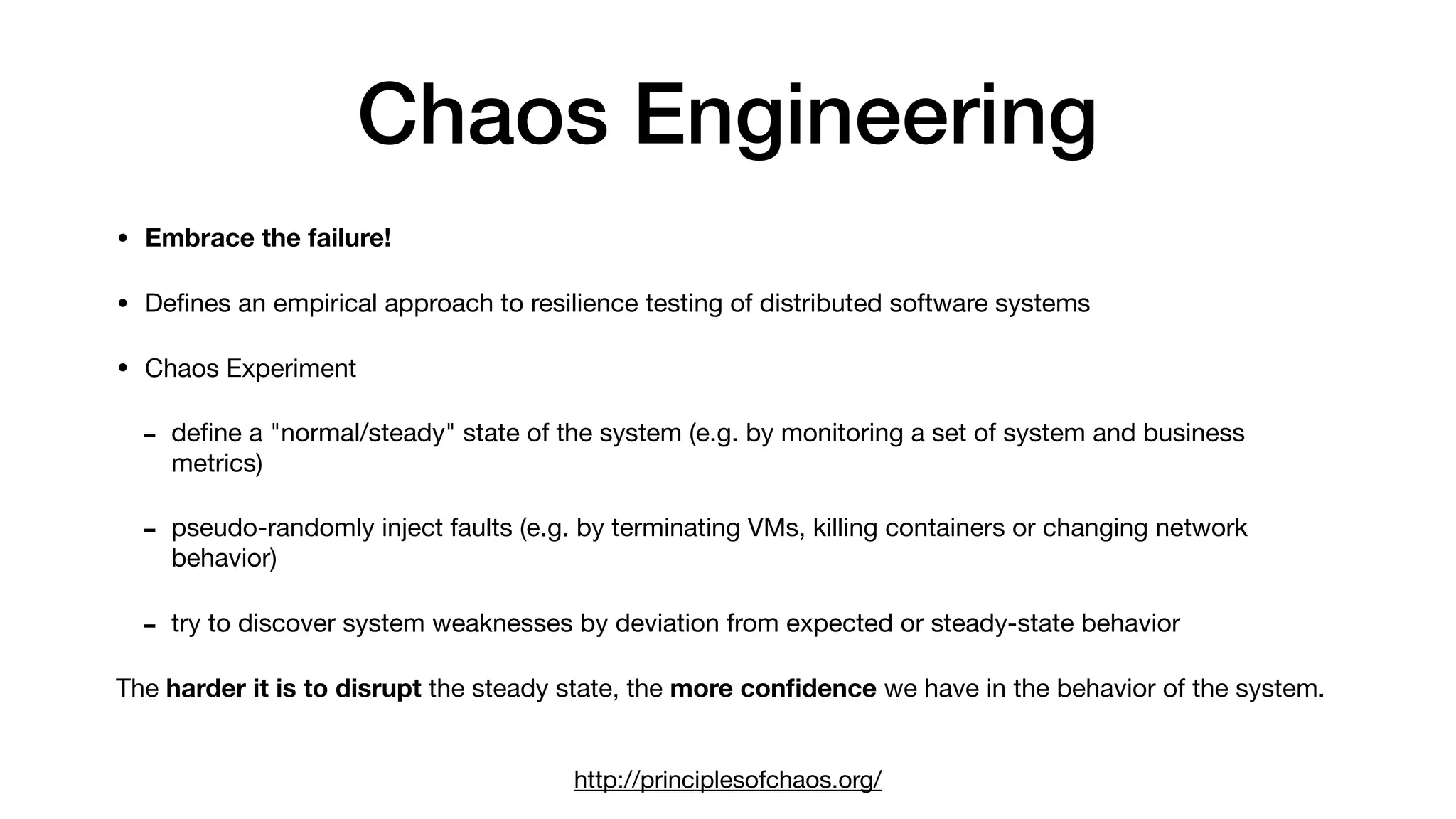 Chaos Engineering
• Embrace the failure!
• Deﬁnes an empirical approach to resilience testing of distributed software systems 

• Chaos Experiment

- deﬁne a "normal/steady" state of the system (e.g. by monitoring a set of system and business
metrics)

- pseudo-randomly inject faults (e.g. by terminating VMs, killing containers or changing network
behavior)

- try to discover system weaknesses by deviation from expected or steady-state behavior 

The harder it is to disrupt the steady state, the more conﬁdence we have in the behavior of the system.
 
http://principlesofchaos.org/
 