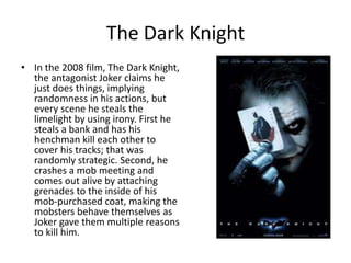The Dark Knight
• In the 2008 film, The Dark Knight,
  the antagonist Joker claims he
  just does things, implying
  randomness in his actions, but
  every scene he steals the
  limelight by using irony. First he
  steals a bank and has his
  henchman kill each other to
  cover his tracks; that was
  randomly strategic. Second, he
  crashes a mob meeting and
  comes out alive by attaching
  grenades to the inside of his
  mob-purchased coat, making the
  mobsters behave themselves as
  Joker gave them multiple reasons
  to kill him.
 