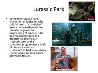 Jurassic Park
• In the film Jurassic Park,
  character Ian Malcolm, who
  calls himself a “chaotician”
  instead of a mathematician,
  preaches against the
  engineering of dinosaurs for
  an amusement park and
  predicts its downfall. A
  tropical storm and a
  computer programmer’s theft
  of dinosaur embryos
  contribute to Malcolm’s chaos
  theory about Jurassic Park’s
  inevitable failure.
 