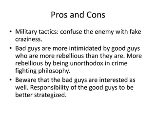 Pros and Cons
• Military tactics: confuse the enemy with fake
  craziness.
• Bad guys are more intimidated by good guys
  who are more rebellious than they are. More
  rebellious by being unorthodox in crime
  fighting philosophy.
• Beware that the bad guys are interested as
  well. Responsibility of the good guys to be
  better strategized.
 