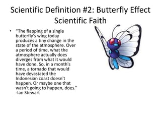 Scientific Definition #2: Butterfly Effect
             Scientific Faith
• “The flapping of a single
  butterfly's wing today
  produces a tiny change in the
  state of the atmosphere. Over
  a period of time, what the
  atmosphere actually does
  diverges from what it would
  have done. So, in a month's
  time, a tornado that would
  have devastated the
  Indonesian coast doesn't
  happen. Or maybe one that
  wasn't going to happen, does.”
  -Ian Stewart
 