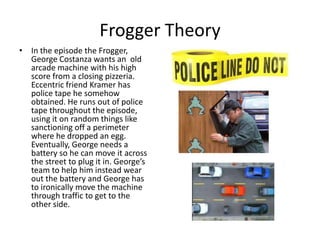 Frogger Theory
• In the episode the Frogger,
  George Costanza wants an old
  arcade machine with his high
  score from a closing pizzeria.
  Eccentric friend Kramer has
  police tape he somehow
  obtained. He runs out of police
  tape throughout the episode,
  using it on random things like
  sanctioning off a perimeter
  where he dropped an egg.
  Eventually, George needs a
  battery so he can move it across
  the street to plug it in. George’s
  team to help him instead wear
  out the battery and George has
  to ironically move the machine
  through traffic to get to the
  other side.
 