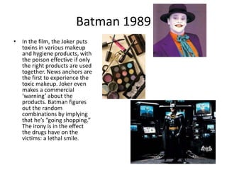 Batman 1989
• In the film, the Joker puts
  toxins in various makeup
  and hygiene products, with
  the poison effective if only
  the right products are used
  together. News anchors are
  the first to experience the
  toxic makeup. Joker even
  makes a commercial
  ‘warning’ about the
  products. Batman figures
  out the random
  combinations by implying
  that he’s “going shopping.”
  The irony is in the effect
  the drugs have on the
  victims: a lethal smile.
 