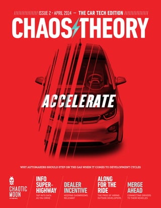 //////////////// ISSUE 2 ­• APRIL 2014 — THE CAR TECH EDITION ////////////////
WHY AUTOMAKERS SHOULD STEP ON THE GAS WHEN IT COMES TO DEVELOPMENT CYCLES
DEALER
INCENTIVEKEEPING SHOWROOMS
RELEVANT
INFO
SUPER-
HIGHWAYTAP INTO DATA
AS YOU DRIVE
MERGE
AHEADCONNECTING DRIVERS
TO THEIR VEHICLES
ALONG
FORTHE
RIDETHE PROS OF HIRING
OUTSIDE DEVELOPERS
 