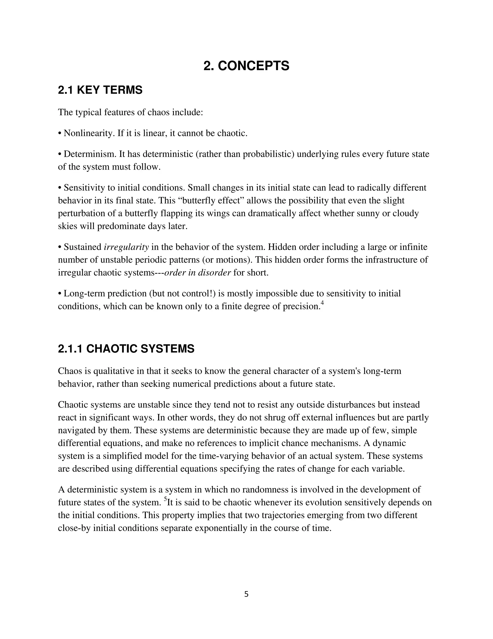 2. CONCEPTS
2.1 KEY TERMS
The typical features of chaos include:

• Nonlinearity. If it is linear, it cannot be chaotic.

• Determinism. It has deterministic (rather than probabilistic) underlying rules every future state
of the system must follow.

• Sensitivity to initial conditions. Small changes in its initial state can lead to radically different
behavior in its final state. This “butterfly effect” allows the possibility that even the slight
perturbation of a butterfly flapping its wings can dramatically affect whether sunny or cloudy
skies will predominate days later.

• Sustained irregularity in the behavior of the system. Hidden order including a large or infinite
number of unstable periodic patterns (or motions). This hidden order forms the infrastructure of
irregular chaotic systems---order in disorder for short.

• Long-term prediction (but not control!) is mostly impossible due to sensitivity to initial
conditions, which can be known only to a finite degree of precision.4



2.1.1 CHAOTIC SYSTEMS
Chaos is qualitative in that it seeks to know the general character of a system's long-term
behavior, rather than seeking numerical predictions about a future state.

Chaotic systems are unstable since they tend not to resist any outside disturbances but instead
react in significant ways. In other words, they do not shrug off external influences but are partly
navigated by them. These systems are deterministic because they are made up of few, simple
differential equations, and make no references to implicit chance mechanisms. A dynamic
system is a simplified model for the time-varying behavior of an actual system. These systems
are described using differential equations specifying the rates of change for each variable.

A deterministic system is a system in which no randomness is involved in the development of
future states of the system. 5It is said to be chaotic whenever its evolution sensitively depends on
the initial conditions. This property implies that two trajectories emerging from two different
close-by initial conditions separate exponentially in the course of time.
 