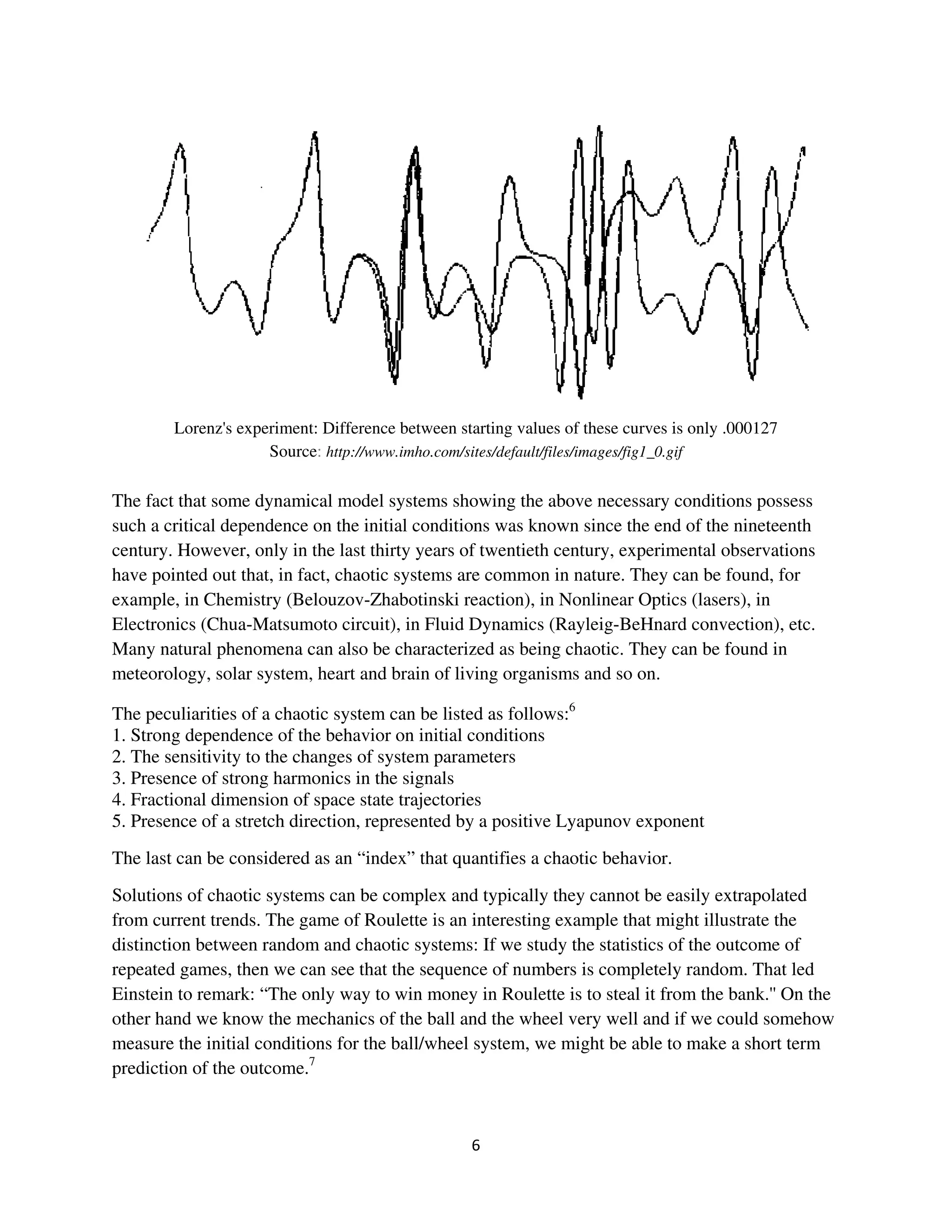 Lorenz's experiment: Difference between starting values of these curves is only .000127
                     Source: http://www.imho.com/sites/default/files/images/fig1_0.gif

The fact that some dynamical model systems showing the above necessary conditions possess
such a critical dependence on the initial conditions was known since the end of the nineteenth
century. However, only in the last thirty years of twentieth century, experimental observations
have pointed out that, in fact, chaotic systems are common in nature. They can be found, for
example, in Chemistry (Belouzov-Zhabotinski reaction), in Nonlinear Optics (lasers), in
Electronics (Chua-Matsumoto circuit), in Fluid Dynamics (Rayleig-BeHnard convection), etc.
Many natural phenomena can also be characterized as being chaotic. They can be found in
meteorology, solar system, heart and brain of living organisms and so on.

The peculiarities of a chaotic system can be listed as follows:6
1. Strong dependence of the behavior on initial conditions
2. The sensitivity to the changes of system parameters
3. Presence of strong harmonics in the signals
4. Fractional dimension of space state trajectories
5. Presence of a stretch direction, represented by a positive Lyapunov exponent
The last can be considered as an “index” that quantifies a chaotic behavior.
Solutions of chaotic systems can be complex and typically they cannot be easily extrapolated
from current trends. The game of Roulette is an interesting example that might illustrate the
distinction between random and chaotic systems: If we study the statistics of the outcome of
repeated games, then we can see that the sequence of numbers is completely random. That led
Einstein to remark: “The only way to win money in Roulette is to steal it from the bank.'' On the
other hand we know the mechanics of the ball and the wheel very well and if we could somehow
measure the initial conditions for the ball/wheel system, we might be able to make a short term
prediction of the outcome.7
 