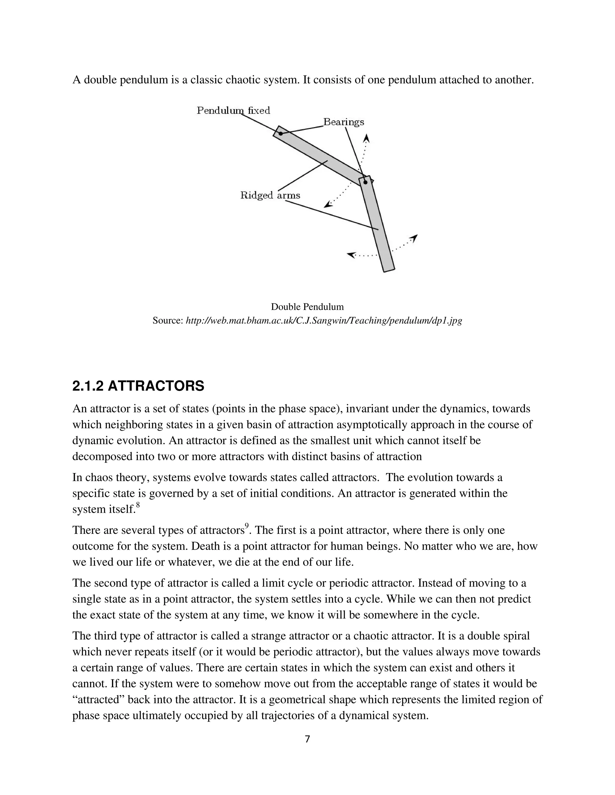 A double pendulum is a classic chaotic system. It consists of one pendulum attached to another.




                                             Double Pendulum
                 Source: http://web.mat.bham.ac.uk/C.J.Sangwin/Teaching/pendulum/dp1.jpg




2.1.2 ATTRACTORS
An attractor is a set of states (points in the phase space), invariant under the dynamics, towards
which neighboring states in a given basin of attraction asymptotically approach in the course of
dynamic evolution. An attractor is defined as the smallest unit which cannot itself be
decomposed into two or more attractors with distinct basins of attraction
In chaos theory, systems evolve towards states called attractors. The evolution towards a
specific state is governed by a set of initial conditions. An attractor is generated within the
system itself.8
There are several types of attractors9. The first is a point attractor, where there is only one
outcome for the system. Death is a point attractor for human beings. No matter who we are, how
we lived our life or whatever, we die at the end of our life.
The second type of attractor is called a limit cycle or periodic attractor. Instead of moving to a
single state as in a point attractor, the system settles into a cycle. While we can then not predict
the exact state of the system at any time, we know it will be somewhere in the cycle.
The third type of attractor is called a strange attractor or a chaotic attractor. It is a double spiral
which never repeats itself (or it would be periodic attractor), but the values always move towards
a certain range of values. There are certain states in which the system can exist and others it
cannot. If the system were to somehow move out from the acceptable range of states it would be
“attracted” back into the attractor. It is a geometrical shape which represents the limited region of
phase space ultimately occupied by all trajectories of a dynamical system.
 